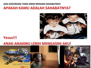 ADA SESEORANG YANG INGIN MENJADI SAHABATMU!
APAKAH KAMU ADALAH SAHABATNYA?
Yesus!!!
ANAK-ANAKMU LEBIH MENGASIHI AKU!
 