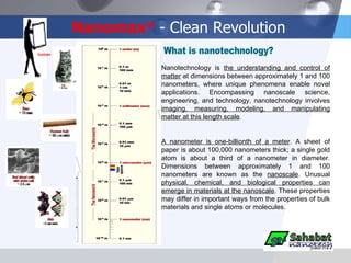 Nanomax ®  - Clean Revolution Nanotechnology is  the understanding and control of matter  at dimensions between approximately 1 and 100 nanometers, where unique phenomena enable novel applications. Encompassing nanoscale science, engineering, and technology, nanotechnology involves  imaging, measuring, modeling, and manipulating matter at this length scale . A nanometer is one-billionth of a meter . A sheet of paper is about 100,000 nanometers thick; a single gold atom is about a third of a nanometer in diameter. Dimensions between approximately 1 and 100 nanometers are known as the  nanoscale . Unusual  physical, chemical, and biological properties can emerge in materials at the nanoscale . These properties may differ in important ways from the properties of bulk materials and single atoms or molecules. human What is nanotechnology? 