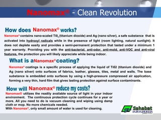 Nanomax ®  - Clean Revolution Nanomax ®  contains nano-scaled Ti0 2  (titanium dioxide) and Ag (nano silver), a safe substance  that is activated into  hydroxyl radicals  while in the presence of light (room lighting, natural sunlight). It does not deplete easily and provides a semi-permanent protection that lasted under a minimum 1 year warranty. Providing you with the  anti-bacterial, anti-odor, anti-mold, anti-VOC and anti-viral features,  the protection you will likely appreciate while being indoor. Nanomax ®  coatings is a specific process of applying the liquid of Ti02 (titanium dioxide) and Ag (nano silver) onto surfaces of fabrics, leather, glasses, tiles, metal and walls. The base substance is embedded onto surfaces by using a high-pressure compressed air application, forming a very thin, hard film that gives lasting protection against surface contaminants. How will Nanomax ® reduce my costs? Nanomax®  utilizes the readily available source of light in your indoor environment.  The continuous protection cycle continues for a year or more. All you need to do is vacuum cleaning and wiping using damp cloth or mop. No more chemicals needed. With  Nanomax ® , only small amount of water is used for cleaning. How does Nanomax ® works? What is a  Nanomax ® coating? 