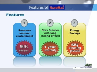 Features of Features 1 Removes common contaminant 2 Stay Fresher with long-lasting effects 3 Energy Savings 99.9% efficiency 1 year warranty easy cleaning process 