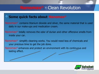 Nanomax ®  - Clean Revolution Some quick facts about   Nanomax ®   Nanomax ®   contains titanium dioxide and silver, the same material that is used daily in our make-ups and medication cream. Nanomax ®   totally removes the odor of durian and other offensive smells from inside your car.  Nanomax ®   simplify cleaning works. You would need less of chemicals and your precious time to get the job done. Nanomax ®   enhances and protect an environment with its continuous and lasting effect. anti odor anti bacteria anti mold non toxic 