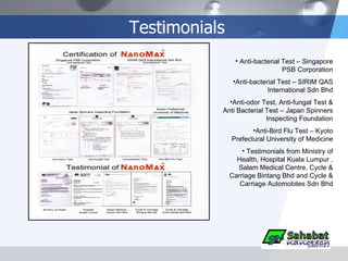 Testimonials Anti-bacterial Test – Singapore PSB Corporation Anti-bacterial Test – SIRIM QAS International Sdn Bhd Anti-odor Test, Anti-fungal Test & Anti Bacterial Test – Japan Spinners Inspecting Foundation Anti-Bird Flu Test – Kyoto Prefectural University of Medicine Testimonials from Ministry of Health, Hospital Kuala Lumpur , Salam Medical Centre, Cycle & Carriage Bintang Bhd and Cycle & Carriage Automobiles Sdn Bhd 