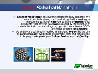 About   Sahabat Nanotech Sahabat Nanotech  is an environmental technology company.   We market nanotechnology based product application working to improve the quality of  indoor  air by giving  protection  to its occupants from adverse  health risks  caused by the presence of moulds, bacteria, viruses, allergens, cigarette odors, fumes, VOC’s and other airborne  contaminants .  We employ a breakthrough method in managing  hygiene  by the use of  nanotechnology.  We provide assessment, tests and consultation to helping you  improve   your  Indoor Environmental Quality.  