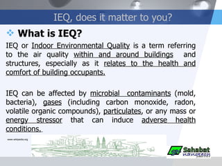 IEQ, does it matter to you? What is IEQ? IEQ or  Indoor Environmental Quality  is a term referring to the air quality  within and around buildings   and structures, especially as it  relates to the health and comfort of building occupants. IEQ can be affected by  microbial  contaminants  (mold, bacteria),  gases  (including carbon monoxide, radon, volatile organic compounds),  particulates , or any mass or  energy stressor  that can induce  adverse health conditions.   www.wikipedia.org 