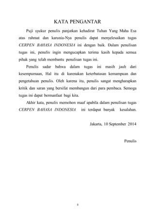 KATA PENGANTAR 
Puji syukur penulis panjatkan kehadirat Tuhan Yang Maha Esa 
atas rahmat dan karunia-Nya penulis dapat menyelesaikan tugas 
CERPEN BAHASA INDONESIA ini dengan baik. Dalam penulisan 
tugas ini, penulis ingin mengucapkan terima kasih kepada semua 
pihak yang telah membantu penulisan tugas ini. 
Penulis sadar bahwa dalam tugas ini masih jauh dari 
kesempurnaan, Hal itu di karenakan keterbatasan kemampuan dan 
pengetahuan penulis. Oleh karena itu, penulis sangat mengharapkan 
kritik dan saran yang bersifat membangun dari para pembaca. Semoga 
tugas ini dapat bermanfaat bagi kita. 
Akhir kata, penulis memohon maaf apabila dalam penulisan tugas 
CERPEN BAHASA INDONESIA ini terdapat banyak kesalahan. 
ii 
Jakarta, 10 September 2014 
Penulis 
 