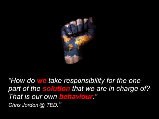 “ How do  we  take responsibility for the one part of the  solution  that we are in charge of? That is our own  behaviour .”  Chris Jordon @ TED .” 