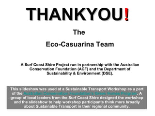 THANKYOU ! The  Eco-Casuarina Team A Surf Coast Shire Project run in partnership with the Australian Conservation Foundation (ACF) and the Department of Sustainability & Environment (DSE). This slideshow was used at a Sustainable Transport Workshop as a part of the  Australian Conservation Foundation’s Green Homes Program . A group of local leaders from the Surf Coast Shire designed the workshop and the slideshow to help workshop participants think more broadly about Sustainable Transport in their regional community. 