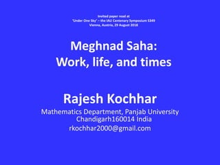 Invited paper read at
‘Under One Sky’ – the IAU Centenary Symposium S349
Vienna, Austria, 29 August 2018
Meghnad Saha:
Work, life, and times
Rajesh Kochhar
Mathematics Department, Panjab University
Chandigarh160014 India
rkochhar2000@gmail.com
 