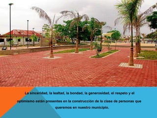 La sinceridad, la lealtad, la bondad, la generosidad, el respeto y el
optimismo están presentes en la construcción de la clase de personas que
queremos en nuestro municipio.
 