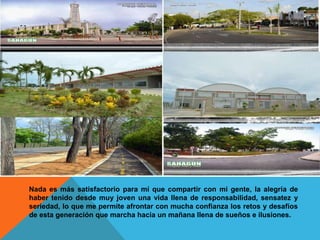 Nada es más satisfactorio para mí que compartir con mi gente, la alegría de
haber tenido desde muy joven una vida llena de responsabilidad, sensatez y
seriedad, lo que me permite afrontar con mucha confianza los retos y desafíos
de esta generación que marcha hacia un mañana llena de sueños e ilusiones.
 