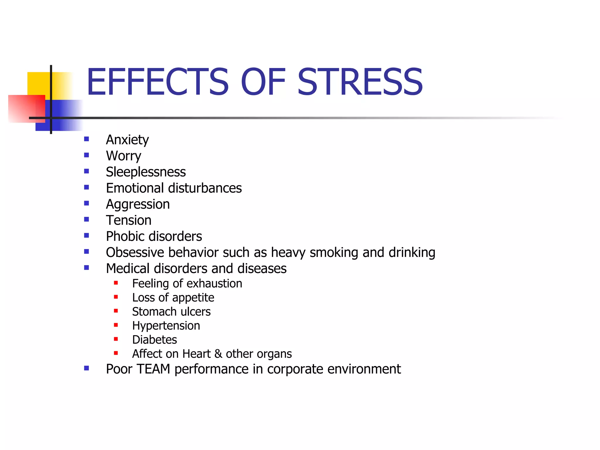 Anxiety Worry Sleeplessness Emotional disturbances Aggression Tension Phobic disorders Obsessive behavior such as heavy smoking and drinking Medical disorders and diseases Feeling of exhaustion Loss of appetite Stomach ulcers Hypertension Diabetes Affect on Heart & other organs Poor TEAM performance in corporate environment EFFECTS OF STRESS