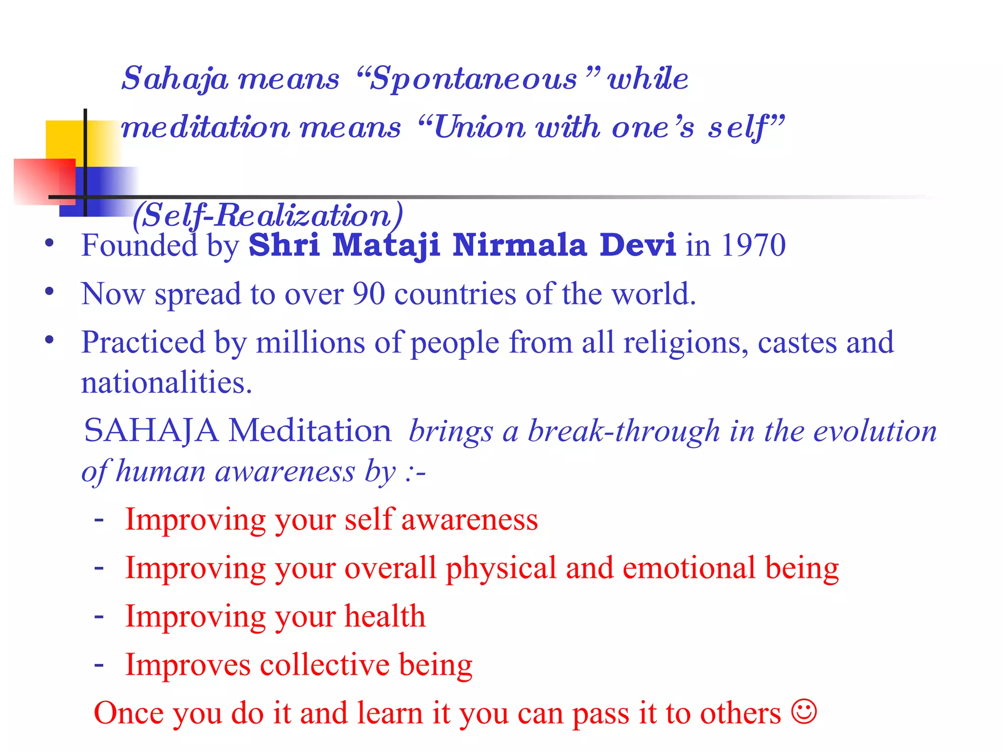 Founded by Shri Mataji Nirmala Devi in 1970 Now spread to over 90 countries of the world. Practiced by millions of people from all religions, castes and nationalities. SAHAJA Meditation brings a break-through in the evolution of human awareness by :- Improving your self awareness Improving your overall physical and emotional being Improving your health Improves collective being Once you do it and learn it you can pass it to others Sahaja means “Spontaneous” while meditation means “Union with one’s self” (Self-Realization)