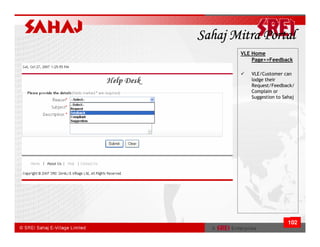 Sahaj Mitra Portal
       VLE Home
           Page>>Feedback

          VLE/Customer can
          lodge their
          Request/Feedback/
          Complain or
          Suggestion to Sahaj




                          102
 