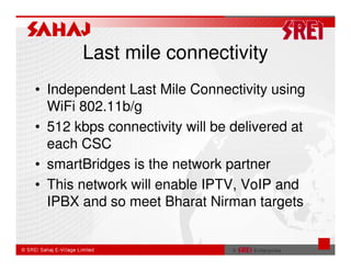 Last mile connectivity
• Independent Last Mile Connectivity using
  WiFi 802.11b/g
• 512 kbps connectivity will be delivered at
  each CSC
• smartBridges is the network partner
• This network will enable IPTV, VoIP and
  IPBX and so meet Bharat Nirman targets
 