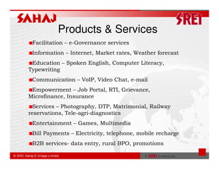 Products & Services
 Facilitation – e-Governance services
 Information – Internet, Market rates, Weather forecast
 Education – Spoken English, Computer Literacy,
Typewriting
 Communication – VoIP, Video Chat, e-mail
 Empowerment – Job Portal, RTI, Grievance,
Microfinance, Insurance
  Services – Photography, DTP, Matrimonial, Railway
reservations, Tele-agri-diagnostics
 Entertainment – Games, Multimedia
 Bill Payments – Electricity, telephone, mobile recharge
 B2B services- data entry, rural BPO, promotions
 