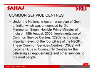 COMMON SERVICE CENTRES
• Under the National e-governance plan of Govt.
  of India, which was announced by Dr.
  Manmohan Singh, Hon’ble Prime Minister of
  India on 15th August, 2005, Implementation of
  Common Service Centres (CSCs) is the most
  important event of the four pillars of the NeGP.
  These Common Services Centres (CSCs) will
  become Hubs or Community Centres for the
  delivering all e-governance and other services to
  the rural people.

                                                      26
 