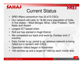 Current Status
• SREI-Wipro consortium has 22,473 CSCs
• Our network will cater to 18.98 crore population of India
  in five states – West Bengal, Bihar, Uttar Pradesh, Tamil
  Nadu and Assam
• Largest ICT based chain
• Roll out has started in Hugli District
• We completed our back end work by October end (7
  months)
• Data Center is up, portal is up, wireless network is being
  rolled out in tandem with CSCs
• Operation rollout began in November
• 100 centres up and a target of 1000 by each month end

                                                               28
 