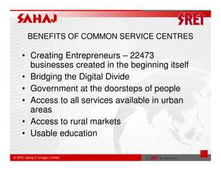 BENEFITS OF COMMON SERVICE CENTRES

• Creating Entrepreneurs – 22473
  businesses created in the beginning itself
• Bridging the Digital Divide
• Government at the doorsteps of people
• Access to all services available in urban
  areas
• Access to rural markets
• Usable education
 