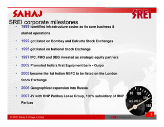 SREI corporate milestones
  •   1989 identified infrastructure sector as its core business &
      started operations

  •   1992 got listed on Bombay and Calcutta Stock Exchanges

  •   1995 got listed on National Stock Exchange

  •   1997 IFC, FMO and DEG invested as strategic equity partners

  •   2002 Promoted India’s first Equipment bank - Quipo

  •   2005 became the 1st Indian NBFC to be listed on the London
      Stock Exchange

  •   2006 Geographical expansion into Russia

  •   2007 JV with BNP Paribas Lease Group, 100% subsidiary of BNP
      Paribas


                                                                     3
 