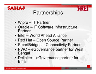 Partnerships
• Wipro – IT Partner
• Oracle – IT Software Infrastructure
  Partner
• Intel – World Ahead Alliance
• Red Hat – Open Source Partner
• SmartBridges – Connectivity Partner
• PWC – eGovernance partner for West
  Bengal
• Delloitte – eGovernance partner for
  Bihar
 
