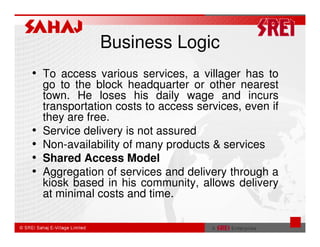 Business Logic
• To access various services, a villager has to
    go to the block headquarter or other nearest
    town. He loses his daily wage and incurs
    transportation costs to access services, even if
    they are free.
•   Service delivery is not assured
•   Non-availability of many products & services
•   Shared Access Model
•   Aggregation of services and delivery through a
    kiosk based in his community, allows delivery
    at minimal costs and time.
 