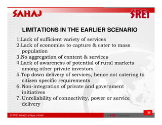 LIMITATIONS IN THE EARLIER SCENARIO
1.Lack of sufficient variety of services
2.Lack of economies to capture & cater to mass
   population
3.No aggregation of content & services
4.Lack of awareness of potential of rural markets
   among other private investors
5.Top down delivery of services, hence not catering to
   citizen specific requirements
6. Non-integration of private and government
   initiatives
7. Unreliability of connectivity, power or service
   delivery
                                                         36
 