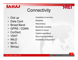 Connectivity
•   Dial up       Availability of services
                  Reliability
•   Data Card
                  Redundancy
•   Broad Band
                  Bandwidth available
•   GPRS / CDMA   Spectrum issues
•   CorDect       Capital expenditure
•   VSAT          Recurring expenditure
•   WiLD          Availability of equipment

•   Wi-Fi
•   Wimax

                                              40
 