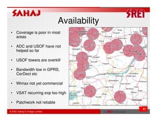 Availability
• Coverage is poor in most
  areas

• ADC and USOF have not
  helped so far

• USOF towers are overkill

• Bandwidth low in GPRS,
  CorDect etc

• Wimax not yet commercial

• VSAT recurring exp too high

• Patchwork not reliable
                                          41
 