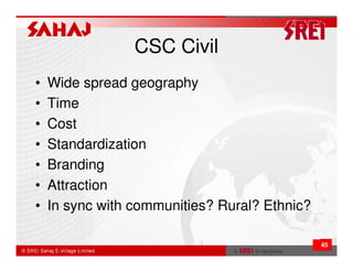 CSC Civil
•   Wide spread geography
•   Time
•   Cost
•   Standardization
•   Branding
•   Attraction
•   In sync with communities? Rural? Ethnic?

                                               45
 