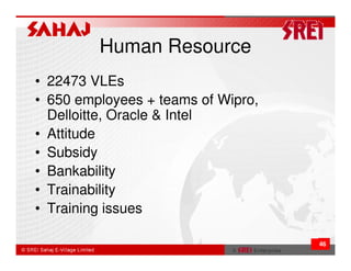 Human Resource
• 22473 VLEs
• 650 employees + teams of Wipro,
  Delloitte, Oracle & Intel
• Attitude
• Subsidy
• Bankability
• Trainability
• Training issues

                                    46
 