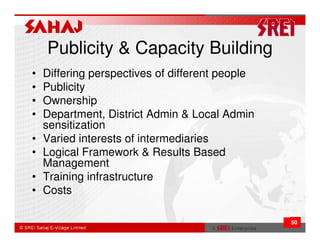 Publicity & Capacity Building
•   Differing perspectives of different people
•   Publicity
•   Ownership
•   Department, District Admin & Local Admin
    sensitization
•   Varied interests of intermediaries
•   Logical Framework & Results Based
    Management
•   Training infrastructure
•   Costs

                                                 50
 