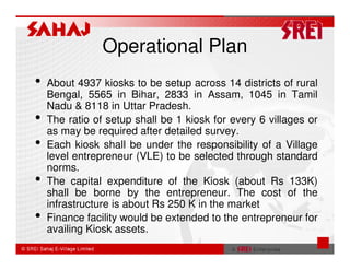 Operational Plan
•   About 4937 kiosks to be setup across 14 districts of rural
    Bengal, 5565 in Bihar, 2833 in Assam, 1045 in Tamil
    Nadu & 8118 in Uttar Pradesh.
•   The ratio of setup shall be 1 kiosk for every 6 villages or
    as may be required after detailed survey.
•   Each kiosk shall be under the responsibility of a Village
    level entrepreneur (VLE) to be selected through standard
    norms.
•   The capital expenditure of the Kiosk (about Rs 133K)
    shall be borne by the entrepreneur. The cost of the
    infrastructure is about Rs 250 K in the market
•   Finance facility would be extended to the entrepreneur for
    availing Kiosk assets.
 