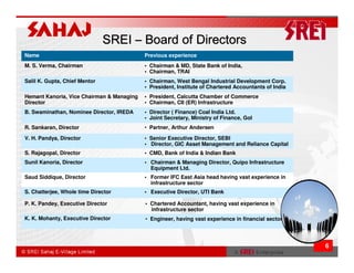 SREI – Board of Directors
Name                                       Previous experience
M. S. Verma, Chairman                      • Chairman & MD, State Bank of India,
                                           • Chairman, TRAI
Salil K. Gupta, Chief Mentor               • Chairman, West Bengal Industrial Development Corp.
                                           • President, Institute of Chartered Accountants of India
Hemant Kanoria, Vice Chairman & Managing   • President, Calcutta Chamber of Commerce
Director                                   • Chairman, CII (ER) Infrastructure
B. Swaminathan, Nominee Director, IREDA    • Director ( Finance) Coal India Ltd.
                                           • Joint Secretary, Ministry of Finance, GoI
R. Sankaran, Director                      • Partner, Arthur Andersen

V. H. Pandya, Director                     • Senior Executive Director, SEBI
                                           • Director, GIC Asset Management and Reliance Capital
S. Rajagopal, Director                     • CMD, Bank of India & Indian Bank
Sunil Kanoria, Director                    • Chairman & Managing Director, Quipo Infrastructure
                                             Equipment Ltd.
Saud Siddique, Director                    • Former IFC East Asia head having vast experience in
                                             infrastructure sector
S. Chatterjee, Whole time Director         • Executive Director, UTI Bank

P. K. Pandey, Executive Director           • Chartered Accountant, having vast experience in
                                             infrastructure sector
K. K. Mohanty, Executive Director          • Engineer, having vast experience in financial sector




                                                                                                      6
 