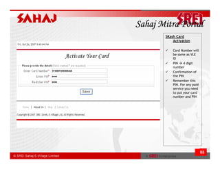 Sahaj Mitra Portal
       SKash Card
           Activation

           Card Number will
           be same as VLE
           ID
           PIN    4 digit
           number
           Confirmation of
           the PIN
           Remember this
           PIN. For any paid
           service you need
           to put your card
           number and PIN




                               65
 
