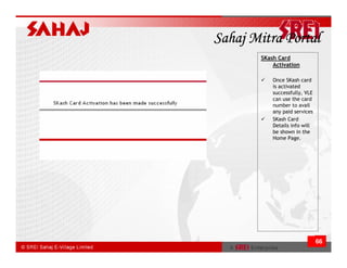 Sahaj Mitra Portal
       SKash Card
           Activation

           Once SKash card
           is activated
           successfully, VLE
           can use the card
           number to avail
           any paid services
           SKash Card
           Details info will
           be shown in the
           Home Page.




                               66
 