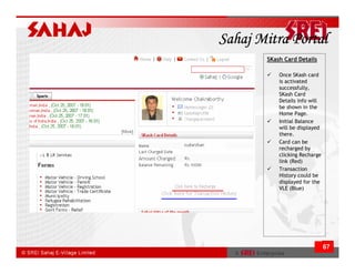 Sahaj Mitra Portal
       SKash Card Details

           Once SKash card
           is activated
           successfully,
           SKash Card
           Details info will
           be shown in the
           Home Page.
           Initial Balance
           will be displayed
           there.
           Card can be
           recharged by
           clicking Recharge
           link (Red)
           Transaction
           History could be
           displayed for the
           VLE (Blue)




                               67
 