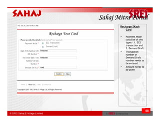 Sahaj Mitra Portal
       Recharge SKash
           Card

          Payment Mode
          could be of two
          types – 1. ECS
          transaction and
          2. Demand Draft
          Transaction
          number or
          Demand Draft
          number needs to
          be entered
          Amount needs to
          be given




                            68
 