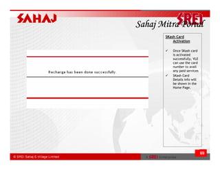 Sahaj Mitra Portal
       SKash Card
           Activation

           Once SKash card
           is activated
           successfully, VLE
           can use the card
           number to avail
           any paid services
           SKash Card
           Details info will
           be shown in the
           Home Page.




                               69
 