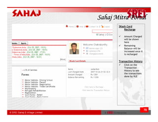 Sahaj Mitra Portal
       SKash Card
           Recharge

           Amount Charged
           will be shown
           here
           Remaining
           Balance will be
           increased once it
           is recharged

       Transaction History
           Click on the
           Transaction
           History to see
           the transactions
           done by VLE




                               70
 