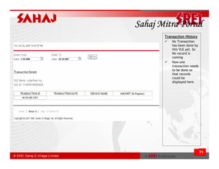 Sahaj Mitra Portal
       Transaction History
           No Transaction
           has been done by
           this VLE yet. So
           No record is
           coming
           Now one
           transaction needs
           to be done so
           that records
           could be
           displayed here




                               71
 