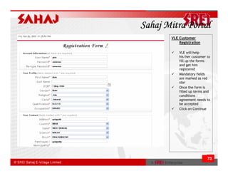 Sahaj Mitra Portal
       VLE Customer
           Registration

           VLE will help
           his/her customer to
           fill up the forms
           and get him
           registered
           Mandatory fields
           are marked as red
           star
           Once the form is
           filled up terms and
           conditions
           agreement needs to
           be accepted
           Click on Continue




                            73
 