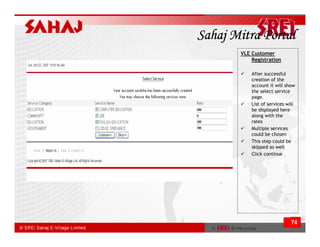 Sahaj Mitra Portal
       VLE Customer
           Registration

           After successful
           creation of the
           account it will show
           the select service
           page.
           List of services will
           be displayed here
           along with the
           rates
           Multiple services
           could be chosen
           This step could be
           skipped as well
           Click continue




                              74
 