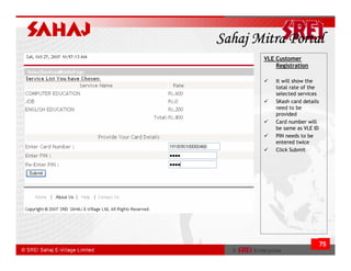 Sahaj Mitra Portal
       VLE Customer
           Registration

           It will show the
           total rate of the
           selected services
           SKash card details
           need to be
           provided
           Card number will
           be same as VLE ID
           PIN needs to be
           entered twice
           Click Submit




                                75
 
