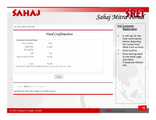Sahaj Mitra Portal
       VLE Customer
           Registration

           It will ask for the
           final confirmation
           before deducting
           the money from
           SKash Card account
           Click Confirm
           Once done go back
           to the home page
           and check
           Transaction History
           link




                            76
 