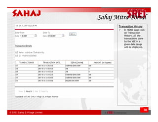 Sahaj Mitra Portal
       Transaction History
           In HOME page click
           on Transaction
           History. All the
           transactions done
           by the VLE in a
           given date range
           will be displayed.




                             78
 