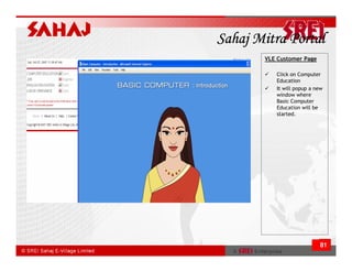 Sahaj Mitra Portal
       VLE Customer Page

          Click on Computer
          Education
          It will popup a new
          window where
          Basic Computer
          Education will be
          started.




                           81
 