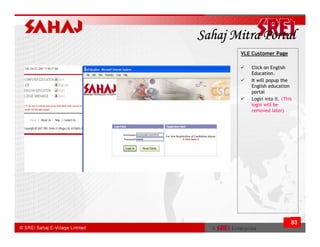 Sahaj Mitra Portal
       VLE Customer Page

          Click on English
          Education.
          It will popup the
          English education
          portal
          Login into it. (This
          login will be
          removed later)




                             83
 