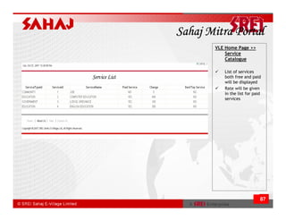 Sahaj Mitra Portal
       VLE Home Page >>
           Service
           Catalogue

          List of services
          both free and paid
          will be displayed
          Rate will be given
          in the list for paid
          services




                             87
 