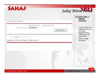Sahaj Mitra Portal
       VLE Home Page >>
           Register
           Grievance



          If VLE customer is a
          registered user, he
          can select
          Registered User
          radio button and
          enter his ID.
          Click on Lodge
          Grievance




                            89
 