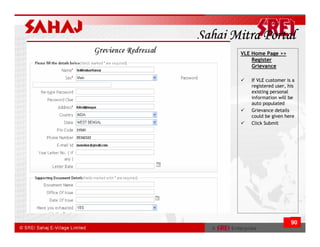 Sahaj Mitra Portal
       VLE Home Page >>
           Register
           Grievance

          If VLE customer is a
          registered user, his
          existing personal
          information will be
          auto populated
          Grievance details
          could be given here
          Click Submit




                            90
 